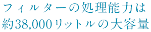 フィルターの処理能力は約38,000リットルの大容量