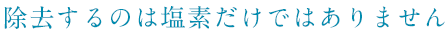 除去するのは塩素だけではありません